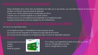 Características Generales:
 Están diseñadas para ciertos tipos de estándares de redes, por lo que tienen una velocidad máxima de transmisión
de datos en bits por segundo acorde al estándar.
 Tienen uno o varios puertos RJ45 o combinados con BNC .
 Cuentan con un conector especial en su parte inferior .
 Pueden convivir con las tarjeta de red integradas en la tarjeta principal.
 Compiten actualmente contra las tarjetas de red inalámbricas.
Partes:
 Conector para la ranura
 Tarjeta
 Puertos
 Placa de sujeción
Tipos de conectores para ranuras:
 PCI: Integra una capacidad de datos de 32 bits y 64 bits
 ISA-16: Maneja datos a 16 bits
 ISA-8: Maneja datos a 8 bits
Usos específicos de la tarjeta de Red:
Se usa en los siguientes casos:
 Si la tarjeta principal ("Motherboard") carece de puerto de red.
 Si el puerto de red integrado a la tarjeta principal deja de funcionar.
 Si el puerto de red integrado en la tarjeta principal no tiene la capacidad necesaria.
 