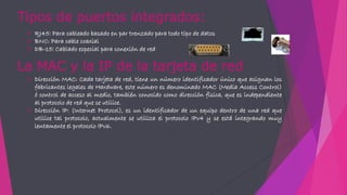 Tipos de puertos integrados:
 RJ45: Para cableado basado en par trenzado para todo tipo de datos
 BNC: Para cable coaxial
 DB-15: Cablado especial para conexión de red
La MAC y la IP de la tarjeta de red
 Dirección MAC: Cada tarjeta de red, tiene un número identificador único que asignan los
fabricantes legales de Hardware, este número es denominado MAC (Media Access Control)
ó control de acceso al medio, también conocido como dirección física, que es independiente
al protocolo de red que se utilice.
 Dirección IP: (Internet Protocol), es un identificador de un equipo dentro de una red que
utilice tal protocolo, actualmente se utiliza el protocolo IPv4 y se está integrando muy
lentamente el protocolo IPv6.
 