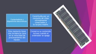 Computadoras y
dispositivos electrónicos.
Constituida por un
conjunto de chips
normalmente
conectados a
la tarjeta madre.
Esta memoria tiene
una incidencia clara
en la velocidad de
procesamiento del
equipo.
Conserva su contenido
incluso cuando el
ordenador se apaga
 