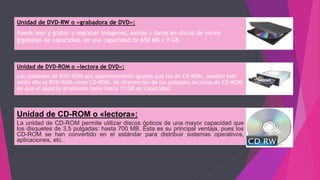 Unidad de DVD-RW o «grabadora de DVD»:
Puede leer y grabar y regrabar imágenes, sonido y datos en discos de varios
gigabytes de capacidad, de una capacidad de 650 MB a 9 GB.
Unidad de DVD-ROM o «lectora de DVD»:
Las unidades de DVD-ROM son aparentemente iguales que las de CD-ROM, pueden leer
tanto discos DVD-ROM como CD-ROM. Se diferencian de las unidades lectoras de CD-ROM
en que el soporte empleado tiene hasta 17 GB de capacidad.
Unidad de CD-ROM o «lectora»:
La unidad de CD-ROM permite utilizar discos ópticos de una mayor capacidad que
los disquetes de 3,5 pulgadas: hasta 700 MB. Ésta es su principal ventaja, pues los
CD-ROM se han convertido en el estándar para distribuir sistemas operativos,
aplicaciones, etc.
 