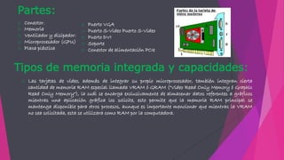 Tipos de memoria integrada y capacidades:
o Las tarjetas de video, además de integrar su propio microprocesador, también integran cierta
cantidad de memoria RAM especial llamada VRAM ó GRAM ("Video Read Only Memory ó Graphic
Read Only Memory"), la cuál se encarga exclusivamente de almacenar datos referentes a gráficos
mientras una aplicación gráfica los solicite, esto permite que la memoria RAM principal se
mantenga disponible para otros procesos, aunque es importante mencionar que mientras la VRAM
no sea solicitada, esta se utilizara como RAM por la computadora.
Partes:
o Conector.
o Memoria
o Ventilador y disipador:
o Microprocesador (GPU)
o Placa plástica
o Puerto VGA
o Puerto S-Video Puerto S-Video
o Puerto DVI
o Soporte
o Conector de alimentación PCIe
 