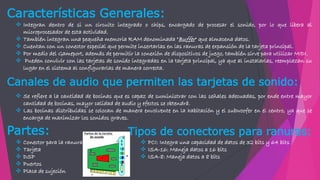  Integran dentro de si un circuito integrado o chips, encargado de procesar el sonido, por lo que libera al
microprocesador de esta actividad.
 También integran una pequeña memoria RAM denominada "Buffer" que almacena datos.
 Cuentan con un conector especial que permite insertarlas en las ranuras de expansión de la tarjeta principal.
 Por medio del Gameport, además de permitir la conexión de dispositivos de juego, también sirve para utilizar MIDI.
 Pueden convivir con las tarjetas de sonido integradas en la tarjeta principal, ya que al instalarlas, reemplazan su
lugar en el sistema al configurarlas de manera correcta.
Características Generales:
Canales de audio que permiten las tarjetas de sonido:
 Se refiere a la cantidad de bocinas que es capaz de suministrar con las señales adecuadas, por ende entre mayor
cantidad de bocinas, mayor calidad de audio y efectos se obtendrá.
 Las bocinas distribuidas se colocan de manera envolvente en la habitación y el subwoofer en el centro, ya que se
encarga de maximizar los sonidos graves.
Partes:
 Conector para la ranura
 Tarjeta
 DSP
 Puertos
 Placa de sujeción
Tipos de conectores para ranuras:
 PCI: Integra una capacidad de datos de 32 bits y 64 bits
 ISA-16: Maneja datos a 16 bits
 ISA-8: Maneja datos a 8 bits
 