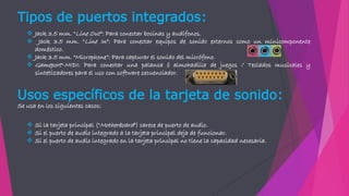Tipos de puertos integrados:
 Jack 3.5 mm. "Line Out“: Para conectar bocinas y audífonos.
 Jack 3.5 mm. "Line In“: Para conectar equipos de sonido externos como un minicomponente
doméstico.
 Jack 3.5 mm. "Microphone“: Para capturar el sonido del micrófono.
 Gameport"-MIDI: Para conectar una palanca ó almohadilla de juegos / Teclados musicales y
sintetizadores para el uso con software secuenciador.
Usos específicos de la tarjeta de sonido:
Se usa en los siguientes casos:
 Si la tarjeta principal ("Motherboard") carece de puerto de audio.
 Si el puerto de audio integrado a la tarjeta principal deja de funcionar.
 Si el puerto de audio integrado en la tarjeta principal no tiene la capacidad necesaria.
 