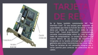 TARJETA
DE RED
Se le llama también comúnmente NIC "Net
Interface Card". Es una tarjeta para expansión de
capacidades que tiene la función de enviar y recibir
datos por medio de cables en las redes de área
local ("LAN "Local Area Network" - computadoras
cercanas interconectadas entre sí), esto es entre
redes de computadoras. La tarjeta de slots red se
inserta dentro de las ranuras de expansión o
integradas en la tarjeta principal y se atornilla al
gabinete para evitar movimientos y por ende fallas.
Todas las tarjetas de red cableadas integran uno ó
varios puertos para conectar los conectores de los
cables.
 