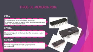 TIPOS DE MEMORIA ROM
PROM
Es programable, se caracteriza por ser digital
es utilizada en casos en que los datos necesiten cambiarse en
todos o la mayoría de los casos.
EPROM
Esta memoria puede ser borrada sólo si se la expone a luces
ultravioletas.
EEPROM
Puede ser programada, borrada y reprogramada
eléctricamente
 