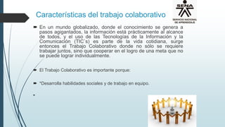 Características del trabajo colaborativo
 En un mundo globalizado, donde el conocimiento se genera a
pasos agigantados, la información está prácticamente al alcance
de todos, y el uso de las Tecnologías de la Información y la
Comunicación (TIC`s) es parte de la vida cotidiana, surge
entonces el Trabajo Colaborativo donde no sólo se requiere
trabajar juntos, sino que cooperar en el logro de una meta que no
se puede lograr individualmente.
 El Trabajo Colaborativo es importante porque:
 *Desarrolla habilidades sociales y de trabajo en equipo.

 