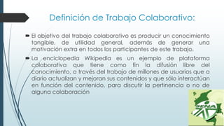 Definición de Trabajo Colaborativo:
 El objetivo del trabajo colaborativo es producir un conocimiento
tangible, de utilidad general, además de generar una
motivación extra en todos los participantes de este trabajo.
 La enciclopedia Wikipedia es un ejemplo de plataforma
colaborativa que tiene como fin la difusión libre del
conocimiento, a través del trabajo de millones de usuarios que a
diario actualizan y mejoran sus contenidos y que sólo interactúan
en función del contenido, para discutir la pertinencia o no de
alguna colaboración
 