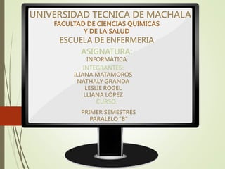 UNIVERSIDAD TECNICA DE MACHALA
FACULTAD DE CIENCIAS QUIMICAS
Y DE LA SALUD
ESCUELA DE ENFERMERIA
ASIGNATURA:
INFORMÁTICA
INTEGRANTES:
ILIANA MATAMOROS
NATHALY GRANDA
LESLIE ROGEL
LLIANA LÓPEZ
CURSO:
PRIMER SEMESTRES
PARALELO “B”
 