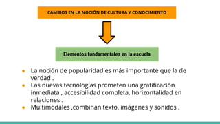 ● La noción de popularidad es más importante que la de
verdad .
● Las nuevas tecnologías prometen una gratificación
inmediata , accesibilidad completa, horizontalidad en
relaciones .
● Multimodales ,combinan texto, imágenes y sonidos .
CAMBIOS EN LA NOCIÓN DE CULTURA Y CONOCIMIENTO
Elementos fundamentales en la escuela
 