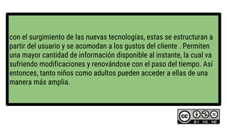 con el surgimiento de las nuevas tecnologías, estas se estructuran a
partir del usuario y se acomodan a los gustos del cliente . Permiten
una mayor cantidad de información disponible al instante, la cual va
sufriendo modificaciones y renovándose con el paso del tiempo. Así
entonces, tanto niños como adultos pueden acceder a ellas de una
manera más amplia.
 