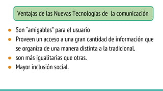 Ventajas de las Nuevas Tecnologías de la comunicación
● Son “amigables” para el usuario
● Proveen un acceso a una gran cantidad de información que
se organiza de una manera distinta a la tradicional.
● son más igualitarias que otras.
● Mayor inclusión social.
 