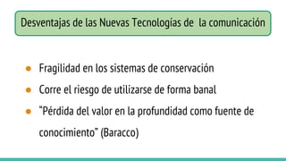 ● Fragilidad en los sistemas de conservación
● Corre el riesgo de utilizarse de forma banal
● “Pérdida del valor en la profundidad como fuente de
conocimiento” (Baracco)
Desventajas de las Nuevas Tecnologías de la comunicación
 