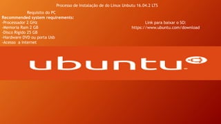 Processo de Instalação de do Linux Unbutu 16.04.2 LTS
Requisito do PC
Recommended system requirements:
-Processador 2 GHz
-Memoria Ram 2 GB
-Disco Rigido 25 GB
-Hardware DVD ou porta Usb
-Acesso a internet
Link para baixar o SO:
https://www.ubuntu.com/download
 