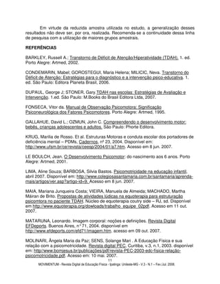 MOVIMENTUM - Revista Digital de Educação Física - Ipatinga: Unileste-MG - V.3 - N.1 – Fev./Jul. 2008.
11
Em virtude da reduzida amostra utilizada no estudo, a generalização desses
resultados não deve ser, por ora, realizada. Recomenda-se a continuidade dessa linha
de pesquisa com a utilização de maiores grupos amostrais.
REFERÊNCIAS
BARKLEY, Russell A.; Transtorno de Déficit de Atenção/Hiperatividade (TDAH). 1. ed.
Porto Alegre: Artmed, 2002.
CONDEMARIN, Mabel; GOROSTEGUI, Maria Helena; MILICIC, Neva. Transtorno do
Déficit de Atenção: Estratégias para o diagnóstico e a intervenção psico-educativa. 1.
ed. São Paulo: Editora Planeta Brasil, 2006.
DUPAUL, George J; STONER, Gary.TDAH nas escolas: Estratégias de Avaliação e
Intervenção. 1.ed. São Paulo: M.Books do Brasil Editora Ltda, 2007.
FONSECA, Vitor da. Manual de Observação Psicomotora: Significação
Psiconeurológica dos Fatores Psicomotores. Porto Alegre: Artmed, 1995.
GALLAHUE, David L.; OZMUN, John C. Compreendendo o desenvolvimento motor:
bebês, crianças adolescentes e adultos. São Paulo: Phorte Editora.
KRUG, Marilia de Rosso. Et al. Estruturas Motoras e conduta escolar dos portadores de
deficiência mental – PDMs, Cadernos, nº 23, 2004. Disponível em:
http://www.ufsm.br/ce/revista/ceesp/2004/01/a7.htm. Acesso em 8 jun. 2007.
LE BOULCH, Jean. O Desenvolvimento Psicomotor: do nascimento aos 6 anos. Porto
Alegre: Artmed, 2001.
LIMA, Aline Souza; BARBOSA, Silvia Bastos. Psicomotricidade na educação infantil,
abril 2007. Disponível em: http://www.colegiosasantamaria.com.br/santamaria/aprenda-
mais/artigos/ver.asp?artigo-id=9. Acesso em 8 jun. 2007.
MAIA, Mariana Junqueira Costa; VIEIRA, Manuela de Almeida; MACHADO, Martha
Máiran de Brito. Propostas de atividades lúdicas na equoterapia para estruturação
psicomtora no paciente TDAH. Núcleo de equoterapia coutry side – RJ, sd. Disponível
em http://www.equoterapia.org/dowloads/trabalho_equipe_02pdf. Acesso em 11 out.
2007.
MATARUNA, Leonardo. Imagem corporal: noções e definições. Revista Digital
EFDeports. Buenos Aires, n°71, 2004. disponível em
http://www.efdeports.com/efd71/imagem.htm. acesso em 09 out. 2007.
MOLINARI, Ângela Maria da Paz; SENS, Solange Mari . A Educação Física e sua
relação com a psicomotricidade. Revista digital PEC, Curitiba, v.3, n.1, 2003. disponível
em: http//www.bomjesus.br/publicações/pdf/revista-PEC-2003-edc-física-relação-
psicomotricidade.pdf. Acesso em: 10 mai. 2007.
 