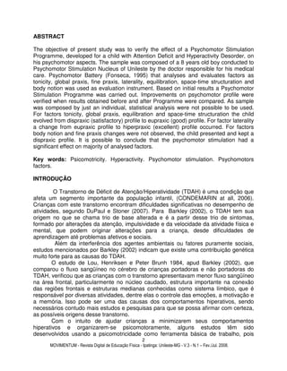 MOVIMENTUM - Revista Digital de Educação Física - Ipatinga: Unileste-MG - V.3 - N.1 – Fev./Jul. 2008.
2
ABSTRACT
The objective of present study was to verify the effect of a Psychomotor Stimulation
Programme, developed for a child with Attention Deficit and Hyperactivity Desorder, on
his psychomotor aspects. The sample was composed of a 8 years old boy conducted to
Psychomotor Stimulation Nucleus of Unileste by the doctor responsible for his medical
care. Psychomotor Battery (Fonseca, 1995) that analyses and evaluates factors as
tonicity, global praxis, fine praxis, laterality, equilibration, space-time structuration and
body notion was used as evaluation instrument. Based on initial results a Psychomotor
Stimulation Programme was carried out. Improvements on psychomotor profile were
verified when results obtained before and after Programme were compared. As sample
was composed by just an individual, statistical analysis were not possible to be used.
For factors tonicity, global praxis, equilibration and space-time structuration the child
evolved from dispraxic (satisfactory) profile to eupraxic (good) profile. For factor laterality
a change from eupraxic profile to hiperpraxic (excellent) profile occurred. For factors
body notion and fine praxis changes were not observed, the child presented and kept a
dispraxic profile. It is possible to conclude that the psychomotor stimulation had a
significant effect on majority of analysed factors.
Key words: Psicomotricity. Hyperactivity. Psychomotor stimulation. Psychomotors
factors.
INTRODUÇÃO
O Transtorno de Déficit de Atenção/Hiperatividade (TDAH) é uma condição que
afeta um segmento importante da população infantil, (CONDEMARIN at all, 2006).
Crianças com este transtorno encontram dificuldades significativas no desempenho de
atividades, segundo DuPaul e Stoner (2007). Para Barkley (2002), o TDAH tem sua
origem no que se chama trio de base alterada e é a partir desse trio de sintomas,
formado por alterações da atenção, impulsividade e da velocidade da atividade física e
mental, que podem originar alterações para a criança, desde dificuldades de
aprendizagem até problemas afetivos e sociais.
Além da interferência dos agentes ambientais ou fatores puramente sociais,
estudos mencionados por Barkley (2002) indicam que existe uma contribuição genética
muito forte para as causas do TDAH.
O estudo de Lou, Henriksen e Peter Brunh 1984, apud Barkley (2002), que
comparou o fluxo sangüíneo no cérebro de crianças portadoras e não portadoras do
TDAH, verificou que as crianças com o transtorno apresentavam menor fluxo sangüíneo
na área frontal, particularmente no núcleo caudado, estrutura importante na conexão
das regiões frontais e estruturas medianas conhecidas como sistema límbico, que é
responsável por diversas atividades, dentre elas o controle das emoções, a motivação e
a memória. Isso pode ser uma das causas dos comportamentos hiperativos, sendo
necessários contudo mais estudos e pesquisas para que se possa afirmar com certeza,
as possíveis origens desse transtorno.
Com o intuito de ajudar crianças a minimizarem seus comportamentos
hiperativos e organizarem-se psicomotoramente, alguns estudos têm sido
desenvolvidos usando a psicomotricidade como ferramenta básica de trabalho, pois
 