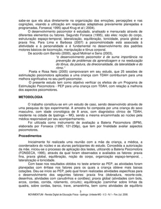 MOVIMENTUM - Revista Digital de Educação Física - Ipatinga: Unileste-MG - V.3 - N.1 – Fev./Jul. 2008.
3
sabe-se que ela atua diretamente na organização das emoções, percepções e nas
cognições, visando a utilização em respostas adaptativas previamente planejadas e
programadas, Fonseca( 1995) apud Krug et al ( 2004).
O desenvolvimento psicomotor é estudado, analisado e mensurado através de
diferentes elementos ou fatores. Segundo Fonseca (1995), são eles: noção do corpo,
estruturação espaço-temporal, lateralização, equilibração, tonicidade, praxia global e
praxia fina. Para Lima e Barbosa (2007) a psicomotricidade está associada à
afetividade e à personalidade e é fundamental no desenvolvimento dos padrões
motores básicos de locomoção, manipulação e tônus corporal.
De acordo com Barreto (2000), apud Molinari e Sens (2003),
“o desenvolvimento psicomotor é de suma importância na
prevenção de problemas da aprendizagem e na reeducação
do tônus, da postura, da direcionalidade, da lateralidade e do
ritmo.”
Poeta e Rosa Neto (2005) comprovaram em seu estudo, que 25 sessões de
estimulação psicomotora aplicadas a uma criança com TDAH contribuíram para uma
melhora significativa no seu perfil psicomotor.
O presente estudo tem como objetivo verificar os efeitos de um Programa de
Estimulação Psicomotora - PEP para uma criança com TDAH, com relação a melhoria
dos aspectos psicomotores.
METODOLOGIA
O trabalho constituiu-se em um estudo de caso, sendo desenvolvido através de
uma pesquisa do tipo experimental. A amostra foi composta por uma criança do sexo
masculino, com idade cronológica de 8 anos, com diagnóstico clínico de TDAH,
residente na cidade de Ipatinga – MG, sendo a mesma encaminhada ao núcleo pela
médica responsável por seu acompanhamento.
Foi utilizada como instrumento de avaliação a Bateria Psicomotora (BPM),
elaborada por Fonseca (1995; 121-236p), que tem por finalidade avaliar aspectos
psicomotores.
Procedimentos
Inicialmente foi realizada uma reunião com a mãe da criança, a médica, a
coordenadora do núcleo e as alunas participantes do estudo. Concedida a autorização
da mãe, iniciou-se o processo de aplicação dos testes, utilizando a Bateria Psicomotora
(FONSECA, 1995), através da qual foram observados e avaliados os fatores: praxia
fina, praxia global, equilibração, noção do corpo, organização espaço-temporal, ,
lateralização e tonicidade.
Com base nos resultados obtidos no teste anterior ao PEP, as atividades foram
planejadas com ênfase nos fatores para os quais a criança obteve mais baixas
cotações. Deu-se início ao PEP, pelo qual foram realizadas atividades específicas para
o desenvolvimento dos seguintes fatores: praxia fina (dobradura, recorte-cole,
desenhos, atividades com canudinhos e cordões); praxia global (atividades com bola,
arcos, cordas, corrida, rolamento, circuito); equilibração (caminhar sobre linhas da
quadra, sobre cordas, banco, trave, amarelinha, bem como atividades de equilíbrio
 