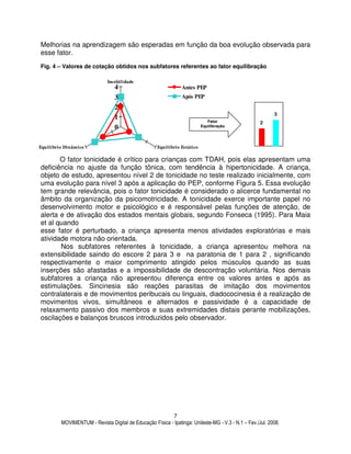 MOVIMENTUM - Revista Digital de Educação Física - Ipatinga: Unileste-MG - V.3 - N.1 – Fev./Jul. 2008.
7
Melhorias na aprendizagem são esperadas em função da boa evolução observada para
esse fator.
Fig. 4 – Valores de cotação obtidos nos subfatores referentes ao fator equilibração
O fator tonicidade é crítico para crianças com TDAH, pois elas apresentam uma
deficiência no ajuste da função tônica, com tendência à hipertonicidade. A criança,
objeto de estudo, apresentou nível 2 de tonicidade no teste realizado inicialmente, com
uma evolução para nível 3 após a aplicação do PEP, conforme Figura 5. Essa evolução
tem grande relevância, pois o fator tonicidade é considerado o alicerce fundamental no
âmbito da organização da psicomotricidade. A tonicidade exerce importante papel no
desenvolvimento motor e psicológico e é responsável pelas funções de atenção, de
alerta e de ativação dos estados mentais globais, segundo Fonseca (1995). Para Maia
et al quando
esse fator é perturbado, a criança apresenta menos atividades exploratórias e mais
atividade motora não orientada.
Nos subfatores referentes à tonicidade, a criança apresentou melhora na
extensibilidade saindo do escore 2 para 3 e na paratonia de 1 para 2 , significando
respectivamente o maior comprimento atingido pelos músculos quando as suas
inserções são afastadas e a impossibilidade de descontração voluntária. Nos demais
subfatores a criança não apresentou diferença entre os valores antes e após as
estimulações. Sincinesia são reações parasitas de imitação dos movimentos
contralaterais e de movimentos peribucais ou linguais, diadococinesia é a realização de
movimentos vivos, simultâneos e alternados e passividade é a capacidade de
relaxamento passivo dos membros e suas extremidades distais perante mobilizações,
oscilações e balanços bruscos introduzidos pelo observador.
0
1
2
3
4
Imobilidade
Equilíbrio EstáticoEquilíbrio Dinâmico
Antes PEP
Após PEP
Fator
Equilibração
2
3
 