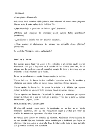 -La sociedad
-Los requisitos del contenido
Con todos estos elementos quien planifica debe responder al menos cuatro preguntas
básicas, según la visión del currículo de Ralph Tyler.
- ¿Qué aprendizaje se quiere que los alumnos logren? (objetivos).
¿Mediante qué situaciones de aprendizaje podrá lograrse dichos aprendizajes?
(actividades).
-¿Qué recursos se utilizará para ello? (recursos didácticos).
-¿Cómo evaluaré si efectivamente los alumnos han aprendido dichos objetivos?
(evaluación)
Su aporte fue “Principios básicos del curriculo”.
BOWLES Y GINTIS
Los autores quieren hacer ver ,como ni los contenidos ni el currículo oculto son tan
importantes. Sino que lo importante es la relación de los alumnos entre ellos, de los
alumnos con los profesores con el material de estudio. Es decir lo importante son las
relaciones sociales materiales de la escuela.
Es por eso que plantean tres niveles de correspondencia que son:
Niveles inferiores de Educación.-Las cualidades premiadas son las de sumisión y
obediencia que supone realizar un trabajo basado en normas externas impuestas.
Niveles medios de Educación.- Se premia la seriedad y la fiabilidad que suponen
realizar un trabajo sin una supervisión constante basado en normas externas.
Niveles superiores de Educación.- Se estimula la iniciativa y la autonomía que suponen
realizar un trabajo en el que se controlan el proceso y los fines a partir de normas
interiorizadas. (Aguirre, 2006)
SURGIMIENTO DEL CURRICULO
El origen del currículo como campo de investigación no es fruto de un interés
meramente académico, sino de una preocupación social y política por tratar de
resolver las necesidades y problemas educativos de un país.
El currículo como estudio del contenido de enseñanza. Relacionada con la necesidad de
un plan temático fijo para desarrollar ciertas metodologías y actividades para lograr los
objetivos. Esta concepción se desarrolla desde la Edad media hasta la mitad del siglo
XIX y continúa usándose en la actualidad.
 