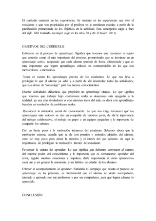 El currículo centrado en las experiencias. Se sustenta en las experiencias que vive el
estudiante y que son propiciadas por el profesor en la enseñanza escolar, a partir de la
planificación premeditada de los objetivos de la actividad. Esta concepción surge a fines
del siglo XIX tomando su mayor auge en los años 30 y 40. (Chávez, 2011)
OBJETIVOS DEL CURRICULO
Enfocarse en el proceso de aprendizaje. Significa que tenemos que reconocer al sujeto
que aprende como el más importante del proceso, promoviendo que se involucre en un
aprendizaje activo, aceptando que cada alumno aprende de forma diferenciada y que es
muy importante que logren aprendizajes valiosos en contraposición de los que son
memorísticos o mecánicos.
Tomar en cuenta los aprendizajes previos de los estudiantes. Lo que nos lleva a
privilegiar lo que el alumno ya sabe y a partir de ahí desarrollar todas las actividades,
que nos sirvan de "andamiaje" para los nuevos conocimientos.
Diseñar actividades didácticas que propicien un aprendizaje situado. Lo que significa
que tenemos que trabajar bajo condiciones reales o situaciones más apegadas a la
realidad, ya sea con simuladores o con entornos fuera del aula, es decir con aprendizajes
basados en resolución de problemas reales.
Reconocer la naturaleza social del conocimiento. Lo que nos exige reconocer que los
aprendizajes más valiosos se dan en compañía de nuestros pares, de ahí la importancia
del trabajo colaborativo, el trabajo en grupo o en equipos pequeños y lo importante de
compartir los saberes.
Dar un fuerte peso a la motivación intrínseca del estudiante. Sabemos ahora que la
motivación externa, aquella que se da con premios o estímulos alejados del alumno,
sirve de muy poco para atraer la atención y el interés del que aprende, de aquí la
importancia de privilegiar la motivación interior del estudiante.
Favorecer la cultura del aprender. Lo que significa que debemos convencer al alumno
del enorme poder del conocimiento y lo importante que es comunicarse, aprender del
error, regular nuestras emociones e impulsos, darle importancia al cómo aprendemos
cada uno y así generar la autonomía y los hábitos de estudio de los alumnos.
Ofrecer el acompañamiento al aprender. Sabiendo lo complejo que resulta el proceso de
aprendizaje en las personas, es fundamental que el alumno se sienta acompañado,
tutorado y apoyado por sus profesores y por sus compañeros, para que logren afianzar lo
aprendido.
CONCLUSIÓN
 