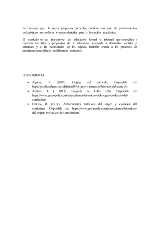 Se concluye que la nueva propuesta curricular, contiene una serie de planteamientos
pedagógicos innovadores y trascendentales para la formación académica.
El currículo es un instrumento de educación formal e informal que especifica y
concreta los fines y propósitos de la educación, responde a demandas sociales y
culturales y a las necesidades de los sujetos, también orienta a los procesos de
enseñanza-aprendizaje en diferentes contextos.
BIBLIOGRAFIA
 Aguirre, S (2006). Origen del currículo. Disponible en:
https://es.slideshare.net/alejitam18/origen-y-contexto-histrico-del-currculo
 Antinea, J. ( 2015). Biografia de Hilda Taba. Disponible en:
https://www.gestiopolis.com/antecedentes-historicos-del-origen-evolucion-del-
curriculum/
 Chávez, R. (2011). Antecedesntes históricos del origen y evulucion del
curriculum. Disponible en: https://www.gestiopolis.com/antecedentes-historicos-
del-origen-evolucion-del-curriculum/
 