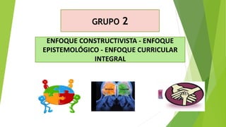 GRUPO 2
ENFOQUE CONSTRUCTIVISTA - ENFOQUE
EPISTEMOLÓGICO - ENFOQUE CURRICULAR
INTEGRAL
 