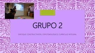 GRUPO 2
ENFOQUE CONSTRUCTIVISTA, ESPISTEMOLÓGICO, CURRICULO INTEGRAL
 