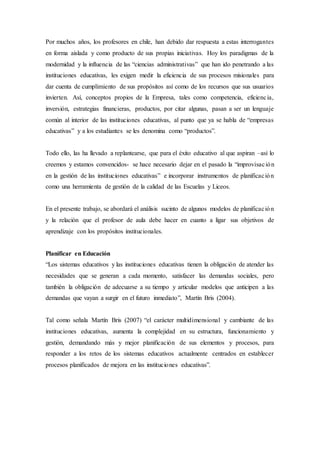 Por muchos años, los profesores en chile, han debido dar respuesta a estas interrogantes
en forma aislada y como producto de sus propias iniciativas. Hoy los paradigmas de la
modernidad y la influencia de las “ciencias administrativas” que han ido penetrando a las
instituciones educativas, les exigen medir la eficiencia de sus procesos misionales para
dar cuenta de cumplimiento de sus propósitos así como de los recursos que sus usuarios
invierten. Así, conceptos propios de la Empresa, tales como competencia, eficiencia,
inversión, estrategias financieras, productos, por citar algunas, pasan a ser un lenguaje
común al interior de las instituciones educativas, al punto que ya se habla de “empresas
educativas” y a los estudiantes se les denomina como “productos”.
Todo ello, las ha llevado a replantearse, que para el éxito educativo al que aspiran –así lo
creemos y estamos convencidos- se hace necesario dejar en el pasado la “improvisación
en la gestión de las instituciones educativas” e incorporar instrumentos de planificación
como una herramienta de gestión de la calidad de las Escuelas y Liceos.
En el presente trabajo, se abordará el análisis sucinto de algunos modelos de planificación
y la relación que el profesor de aula debe hacer en cuanto a ligar sus objetivos de
aprendizaje con los propósitos institucionales.
Planificar en Educación
“Los sistemas educativos y las instituciones educativas tienen la obligación de atender las
necesidades que se generan a cada momento, satisfacer las demandas sociales, pero
también la obligación de adecuarse a su tiempo y articular modelos que anticipen a las
demandas que vayan a surgir en el futuro inmediato”, Martín Bris (2004).
Tal como señala Martín Bris (2007) “el carácter multidimensional y cambiante de las
instituciones educativas, aumenta la complejidad en su estructura, funcionamiento y
gestión, demandando más y mejor planificación de sus elementos y procesos, para
responder a los retos de los sistemas educativos actualmente centrados en establecer
procesos planificados de mejora en las instituciones educativas”.
 