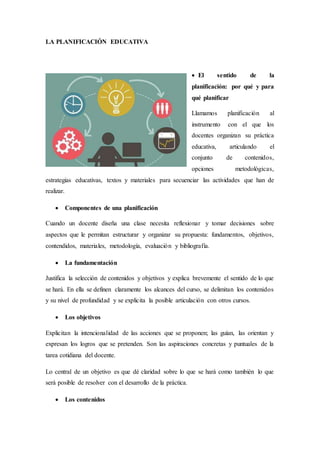 LA PLANIFICACIÓN EDUCATIVA
 El sentido de la
planificación: por qué y para
qué planificar
Llamamos planificación al
instrumento con el que los
docentes organizan su práctica
educativa, articulando el
conjunto de contenidos,
opciones metodológicas,
estrategias educativas, textos y materiales para secuenciar las actividades que han de
realizar.
 Componentes de una planificación
Cuando un docente diseña una clase necesita reflexionar y tomar decisiones sobre
aspectos que le permitan estructurar y organizar su propuesta: fundamentos, objetivos,
contendidos, materiales, metodología, evaluación y bibliografía.
 La fundamentación
Justifica la selección de contenidos y objetivos y explica brevemente el sentido de lo que
se hará. En ella se definen claramente los alcances del curso, se delimitan los contenidos
y su nivel de profundidad y se explicita la posible articulación con otros cursos.
 Los objetivos
Explicitan la intencionalidad de las acciones que se proponen; las guían, las orientan y
expresan los logros que se pretenden. Son las aspiraciones concretas y puntuales de la
tarea cotidiana del docente.
Lo central de un objetivo es que dé claridad sobre lo que se hará como también lo que
será posible de resolver con el desarrollo de la práctica.
 Los contenidos
 