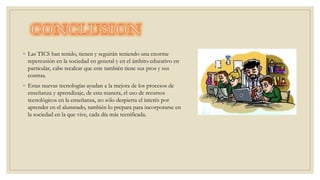 ◦ Las TICS han tenido, tienen y seguirán teniendo una enorme
repercusión en la sociedad en general y en el ámbito educativo en
particular, cabe recalcar que este también tiene sus pros y sus
contras.
◦ Estas nuevas tecnologías ayudan a la mejora de los procesos de
enseñanza y aprendizaje, de esta manera, el uso de recursos
tecnológicos en la enseñanza, no sólo despierta el interés por
aprender en el alumnado, también lo prepara para incorporarse en
la sociedad en la que vive, cada día más tecnificada.
 