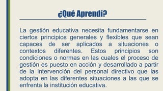 ¿Qué Aprendí?
La gestión educativa necesita fundamentarse en
ciertos principios generales y flexibles que sean
capaces de ser aplicados a situaciones o
contextos diferentes. Estos principios son
condiciones o normas en las cuales el proceso de
gestión es puesto en acción y desarrollado a partir
de la intervención del personal directivo que las
adopta en las diferentes situaciones a las que se
enfrenta la institución educativa.
 