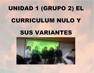 UNIDAD 1 (GRUPO 2) EL
CURRICULUM NULO Y
SUS VARIANTES
 