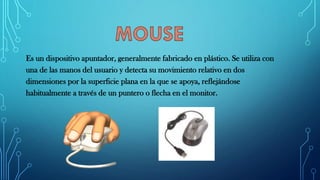 Es un dispositivo apuntador, generalmente fabricado en plástico. Se utiliza con
una de las manos del usuario y detecta su movimiento relativo en dos
dimensiones por la superficie plana en la que se apoya, reflejándose
habitualmente a través de un puntero o flecha en el monitor.
 