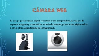 Es una pequeña cámara digital conectada a una computadora, la cual puede
capturar imágenes y transmitirlas a través de internet, ya sea a una página web o
a otra u otras computadoras de forma privada.
 