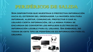 Son dispositivos que muestran o proyectan información
hacia el exterior del ordenador. La mayoría son para
informar, alertar, comunicar, proyectar o dar al
usuario cierta información, de la misma forma se
encargan de convertir los impulsos eléctricos en
información legible para el usuario. Sin embargo, no
todos de este tipo de periféricos es información para el
usuario.
 