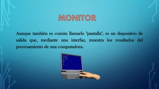 Aunque también es común llamarlo "pantalla", es un dispositivo de
salida que, mediante una interfaz, muestra los resultados del
procesamiento de una computadora.
 