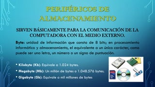 SIRVEN BÁSICAMENTE PARA LA COMUNICACIÓN DE LA
COMPUTADORA CON EL MEDIO EXTERNO.
Byte: unidad de información que consta de 8 bits; en procesamiento
informático y almacenamiento, el equivalente a un único carácter, como
puede ser una letra, un número o un signo de puntuación.
• Kilobyte (Kb): Equivale a 1.024 bytes.
• Megabyte (Mb): Un millón de bytes o 1.048.576 bytes.
• Gigabyte (Gb): Equivale a mil millones de bytes
 