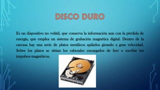 Es un dispositivo no volátil, que conserva la información aun con la pérdida de
energía, que emplea un sistema de grabación magnética digital. Dentro de la
carcasa hay una serie de platos metálicos apilados girando a gran velocidad.
Sobre los platos se sitúan los cabezales encargados de leer o escribir los
impulsos magnéticos.
 