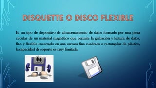 Es un tipo de dispositivo de almacenamiento de datos formado por una pieza
circular de un material magnético que permite la grabación y lectura de datos,
fino y flexible encerrado en una carcasa fina cuadrada o rectangular de plástico,
la capacidad de soporte es muy limitada.
 