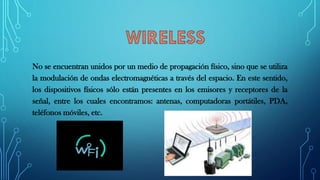 No se encuentran unidos por un medio de propagación físico, sino que se utiliza
la modulación de ondas electromagnéticas a través del espacio. En este sentido,
los dispositivos físicos sólo están presentes en los emisores y receptores de la
señal, entre los cuales encontramos: antenas, computadoras portátiles, PDA,
teléfonos móviles, etc.
 