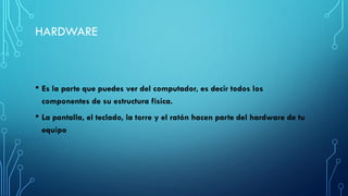 • Es la parte que puedes ver del computador, es decir todos los
componentes de su estructura física.
• La pantalla, el teclado, la torre y el ratón hacen parte del hardware de tu
equipo
HARDWARE
 