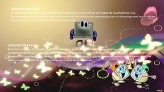 ARQUITECTURAS CISC
La microprogramación es una característica importante y esencial de casi todas las arquítecturas CISC.
La microprogramación significa que cada instrucción de máquina es interpretada por un microprograma localizado en
una memoria en el circuito integrado del procesador.
ARQUITECTURAS RISC
Buscando aumentar la velocidad del procesamiento se descubrió en base a experimentos que, con una determinada
arquitectura de base, la ejecución de programas compilados directamente con microinstrucciones y residentes en memoria
externa al circuito integrado resultaban ser mas eficientes, gracias a que el tiempo de acceso de las memorias se fue
decrementando conforme se mejoraba su tecnología de encapsulado.
 