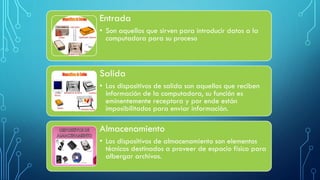 Entrada
• Son aquellos que sirven para introducir datos a la
computadora para su proceso
Salida
• Los dispositivos de salida son aquellos que reciben
información de la computadora, su función es
eminentemente receptora y por ende están
imposibilitados para enviar información.
Almacenamiento
• Los dispositivos de almacenamiento son elementos
técnicos destinados a proveer de espacio físico para
albergar archivos.
 
