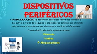 DISPOSITIVOS
PERIFÉRICOS• INTRODUCCIÓN: Se denominan periféricos tanto a las unidades o
dispositivos a través de los cuales el ordenador se comunica con el mundo
exterior, como a los sistemas que almacenan o archivan la información. .
Y están clasificados de la siguiente manera:
Entrada
Salida
 Almacenamiento
 