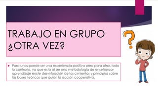 TRABAJO EN GRUPO
¿OTRA VEZ?
 Para unos puede ser una experiencia positiva pero para otros todo
lo contrario, ya que esta al ser una metodología de enseñanza-
aprendizaje existe desvirtuación de los cimientos y principios sobre
las bases teóricas que guían la acción cooperativa.
 
