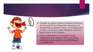  Trabajar en grupo significa dividirse el trabajo
de acuerdo a los integrantes del grupo, los
estudiantes se sientan juntos, sin la asignación
ni roles y en el que cada miembro conoce la
parte que le toca trabajar.
 TODO APRENDIZAJE COOPERATIVO ES
APRENDIZAJE EN GRUPO PERO NO TODO
APRENDIZAJE EN GRUPO ES APRENDIZAJE
COOPERATIVO
 