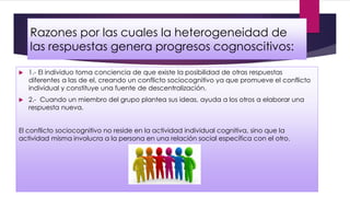 Razones por las cuales la heterogeneidad de
las respuestas genera progresos cognoscitivos:
 1.- El individuo toma conciencia de que existe la posibilidad de otras respuestas
diferentes a las de el, creando un conflicto sociocognitivo ya que promueve el conflicto
individual y constituye una fuente de descentralización.
 2.- Cuando un miembro del grupo plantea sus ideas, ayuda a los otros a elaborar una
respuesta nueva.
El conflicto sociocognitivo no reside en la actividad individual cognitiva, sino que la
actividad misma involucra a la persona en una relación social específica con el otro.
 