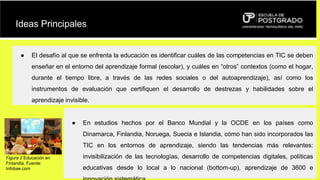 Ideas Principales
● El desafío al que se enfrenta la educación es identificar cuáles de las competencias en TIC se deben
enseñar en el entorno del aprendizaje formal (escolar), y cuáles en “otros” contextos (como el hogar,
durante el tiempo libre, a través de las redes sociales o del autoaprendizaje), así como los
instrumentos de evaluación que certifiquen el desarrollo de destrezas y habilidades sobre el
aprendizaje invisible.
● En estudios hechos por el Banco Mundial y la OCDE en los países como
Dinamarca, Finlandia, Noruega, Suecia e Islandia, cómo han sido incorporados las
TIC en los entornos de aprendizaje, siendo las tendencias más relevantes:
invisibilización de las tecnologías, desarrollo de competencias digitales, políticas
educativas desde lo local a lo nacional (bottom-up), aprendizaje de 3600 e
Figura 2 Educación en
Finlandia. Fuente:
Infobae.com
 