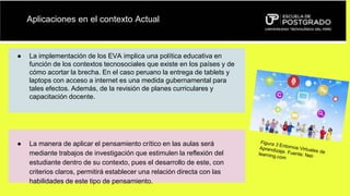 Aplicaciones en el contexto Actual
● La implementación de los EVA implica una política educativa en
función de los contextos tecnosociales que existe en los países y de
cómo acortar la brecha. En el caso peruano la entrega de tablets y
laptops con acceso a internet es una medida gubernamental para
tales efectos. Además, de la revisión de planes curriculares y
capacitación docente.
● La manera de aplicar el pensamiento crítico en las aulas será
mediante trabajos de investigación que estimulen la reflexión del
estudiante dentro de su contexto, pues el desarrollo de este, con
criterios claros, permitirá establecer una relación directa con las
habilidades de este tipo de pensamiento.
 