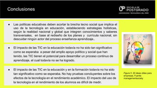Conclusiones
● Las políticas educativas deben acortar la brecha tecno social que implica el
uso de la tecnología en educación, estableciendo estrategias holísticas,
según la realidad nacional y global que integren conocimientos y saberes
transversales, en base al rediseño de los planes y currícula nacional, sin
descuidar ningún actor del proceso enseñanza aprendizaje..
● El impacto de las TIC en la educación todavía no ha sido tan significativo
como se esperaba a pesar del amplio apoyo político y social que han
tenido. las TIC tienen el potencial para desarrollar un proceso continuo de
aprendizaje, el cual todavía no se ha logrado.
● El impacto de las TIC en la educación y en la formación todavía no ha sido
tan significativo como se esperaba. No hay pruebas concluyentes sobre los
efectos de la tecnología en el rendimiento académico. El impacto del uso de
la tecnología en el rendimiento de los alumnos es difícil de medir.
Figura 5 20 ideas útiles para
empresas. Fuente:
managementsociety
 