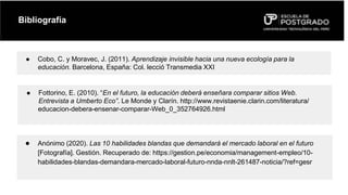 Bibliografía
● Cobo, C. y Moravec, J. (2011). Aprendizaje invisible hacia una nueva ecología para la
educación. Barcelona, España: Col. lecció Transmedia XXI
● Fottorino, E. (2010). “En el futuro, la educación deberá enseñara comparar sitios Web.
Entrevista a Umberto Eco”. Le Monde y Clarín. http://www.revistaenie.clarin.com/literatura/
educacion-debera-ensenar-comparar-Web_0_352764926.html
● Anónimo (2020). Las 10 habilidades blandas que demandará el mercado laboral en el futuro
[Fotografía]. Gestión. Recuperado de: https://gestion.pe/economia/management-empleo/10-
habilidades-blandas-demandara-mercado-laboral-futuro-nnda-nnlt-261487-noticia/?ref=gesr
 